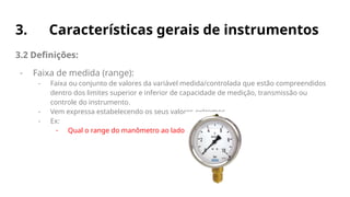 3. Características gerais de instrumentos
3.2 Definições:
- Faixa de medida (range):
- Faixa ou conjunto de valores da variável medida/controlada que estão compreendidos
dentro dos limites superior e inferior de capacidade de medição, transmissão ou
controle do instrumento.
- Vem expressa estabelecendo os seus valores extremos.
- Ex:
- Qual o range do manômetro ao lado?
 