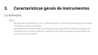 3. Características gerais de instrumentos
3.2 Definições:
- Erro:
- No caso de controladores, erro é a diferença entre o valor do ponto de ajuste e do valor
medido da variável controlada.
- Se o processo ocorre em regime permanente (que não varia ao longo do tempo), será
chamado de erro estático (offset), e poderá ser positivo ou negativo, dependendo da
indicação do instrumento.
 