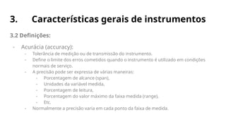 3. Características gerais de instrumentos
3.2 Definições:
- Acurácia (accuracy):
- Tolerância de medição ou de transmissão do instrumento.
- Define o limite dos erros cometidos quando o instrumento é utilizado em condições
normais de serviço.
- A precisão pode ser expressa de várias maneiras:
- Porcentagem de alcance (span),
- Unidades da variável medida,
- Porcentagem de leitura,
- Porcentagem do valor máximo da faixa medida (range),
- Etc.
- Normalmente a precisão varia em cada ponto da faixa de medida.
 