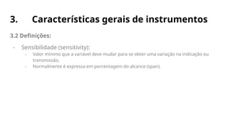 3. Características gerais de instrumentos
3.2 Definições:
- Sensibilidade (sensitivity):
- Valor mínimo que a variável deve mudar para se obter uma variação na indicação ou
transmissão.
- Normalmente é expressa em porcentagem do alcance (span).
 