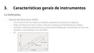 3. Características gerais de instrumentos
3.2 Definições:
- Desvio de Zero (zero shift):
- É um erro comum em todas as medições, podendo ser positivo ou negativo.
- Pode acontecer por várias razões, como por mudanças de temperaturas, choque
mecânico, diferenças de potenciais, aterramento inadequado, transmissão do sinal, etc.
- Também é conhecido por erro de offset.
- Ex:
 