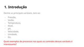 1. Introdução
Dentre as principais variáveis, tem-se:
- Pressão,
- Vazão,
- Temperatura,
- Nível,
- pH,
- Velocidade,
- Umidade,
- Etc.
Quais exemplos de processos nos quais os controles dessas variáveis é
interessante?
 