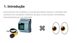 1. Introdução
Instrumentos de medição e controle permitem manter e controlar tais
variáveis em condições melhores do que se elas fossem controladas
manualmente por um operador.
 