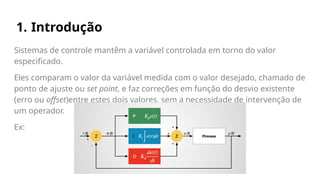 1. Introdução
Sistemas de controle mantêm a variável controlada em torno do valor
especificado.
Eles comparam o valor da variável medida com o valor desejado, chamado de
ponto de ajuste ou set point, e faz correções em função do desvio existente
(erro ou offset)entre estes dois valores, sem a necessidade de intervenção de
um operador.
Ex:
 