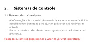 2. Sistemas de Controle
1.1 Sistemas de malha aberta:
- A informação sobre a variável controlada (ex: temperatura do fluido
aquecido) não é utilizada para ajustar quaisquer das variáveis de
entrada.
- Em sistemas de malha aberta, investiga-se apenas a dinâmica dos
processos.
Neste caso, como se pode estimar o valor da variável controlada?
 