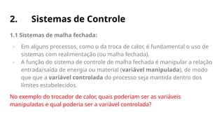 2. Sistemas de Controle
1.1 Sistemas de malha fechada:
- Em alguns processos, como o da troca de calor, é fundamental o uso de
sistemas com realimentação (ou malha fechada).
- A função do sistema de controle de malha fechada é manipular a relação
entrada/saída de energia ou material (variável manipulada), de modo
que que a variável controlada do processo seja mantida dentro dos
limites estabelecidos.
No exemplo do trocador de calor, quais poderiam ser as variáveis
manipuladas e qual poderia ser a variável controlada?
 