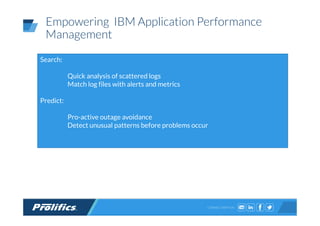CONNECT WITH US:
Empowering IBM Application Performance
Management
Search:
Quick analysis of scattered logs
Match log files with alerts and metrics
Predict:
Pro-active outage avoidance
Detect unusual patterns before problems occur
 