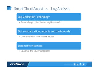 CONNECT WITH US:
SmartCloud Analytics – Log Analysis
Log Collection Technology
• Search large collection of log files quickly
Data visualization, reports and dashboards
• Combine with IBM expert advice
Extensible Interface
• Enhance the knowledge base
 