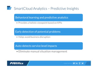 CONNECT WITH US:
SmartCloud Analytics – Predictive Insights
Behavioral learning and predictive analytics
• Provides a holistic viewpoint based on KPIs
Early detection of potential problems
• Helps avoid business disruption
Auto-detects service level impacts
• Eliminate manual situation management
 