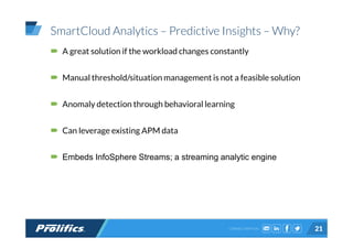 CONNECT WITH US:
SmartCloud Analytics – Predictive Insights – Why?
A great solution if the workload changes constantly
Manual threshold/situation management is not a feasible solution
Anomaly detection through behavioral learning
Can leverage existing APM data
Embeds InfoSphere Streams; a streaming analytic engine
21
 