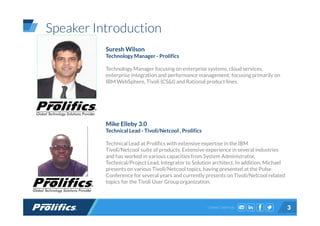 CONNECT WITH US:
Speaker Introduction
3
Suresh Wilson
Technology Manager - Prolifics
Technology Manager focusing on enterprise systems, cloud services,
enterprise integration and performance management; focusing primarily on
IBM WebSphere, Tivoli (CS&I) and Rational product lines.
Mike Elleby 3.0
Technical Lead - Tivoli/Netcool , Prolifics
Technical Lead at Prolifics with extensive expertise in the IBM
Tivoli/Netcool suite of products. Extensive experience in several industries
and has worked in various capacities from System Administrator,
Technical/Project Lead, Integrator to Solution architect. In addition, Michael
presents on various Tivoli/Netcool topics, having presented at the Pulse
Conference for several years and currently presents on Tivoli/Netcool related
topics for the Tivoli User Group organization.
 