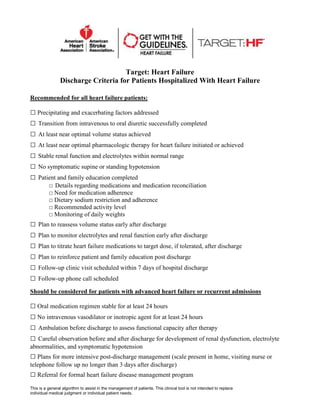 Target: Heart Failure
Discharge Criteria for Patients Hospitalized With Heart Failure
Recommended for all heart failure patients:
□ Precipitating and exacerbating factors addressed
□ Transition from intravenous to oral diuretic successfully completed
□ At least near optimal volume status achieved
□ At least near optimal pharmacologic therapy for heart failure initiated or achieved
□ Stable renal function and electrolytes within normal range
□ No symptomatic supine or standing hypotension
□ Patient and family education completed
□ Details regarding medications and medication reconciliation
□ Need for medication adherence
□ Dietary sodium restriction and adherence
□ Recommended activity level
□ Monitoring of daily weights
□ Plan to reassess volume status early after discharge
□ Plan to monitor electrolytes and renal function early after discharge
□ Plan to titrate heart failure medications to target dose, if tolerated, after discharge
□ Plan to reinforce patient and family education post discharge
□ Follow-up clinic visit scheduled within 7 days of hospital discharge
□ Follow-up phone call scheduled
Should be considered for patients with advanced heart failure or recurrent admissions
□ Oral medication regimen stable for at least 24 hours
□ No intravenous vasodilator or inotropic agent for at least 24 hours
□ Ambulation before discharge to assess functional capacity after therapy
□ Careful observation before and after discharge for development of renal dysfunction, electrolyte
abnormalities, and symptomatic hypotension
□ Plans for more intensive post-discharge management (scale present in home, visiting nurse or
telephone follow up no longer than 3 days after discharge)
□ Referral for formal heart failure disease management program
This is a general algorithm to assist in the management of patients. This clinical tool is not intended to replace
individual medical judgment or individual patient needs.
 