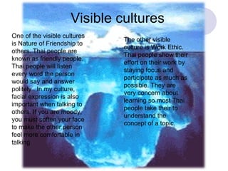Visible cultures One of the visible cultures is Nature of Friendship to others. Thai people are known as friendly people. Thai people will listen every word the person would say and answer politely . In my culture, facial expression is also important when talking to others. If you are moody, you must soften your face to make the other person feel more comfortable in talking The other visible culture is Work Ethic. Thai people show their effort on their work by staying focus and participate as much as possible. They are very concern about learning so most Thai people take their to understand the concept of a topic. 