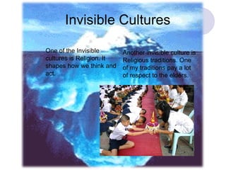 Invisible Cultures One of the Invisible cultures is Religion. It shapes how we think and act. Another invisible culture is Religious traditions. One of my traditions pay a lot of respect to the elders. 