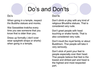 Do’s and Don'ts Do’s When going in a temple, respect the Buddha statues and monks. Wai Sawaddee krab/ka every time you see someone that you know that is older than you. Dress up formally ( don’t ever wear spaghetti straps or shorts) when going in a temple. Don’ts Don’t climb or play with any kind of religious Bhuddha statues. That is considered very rude. Don’t greet people with head touching or shake hands. That is also considered very rude . Don't insult the royal family or about Buddhism. Thai people will take it very seriously. Don’t stick of point your feet to people especially over their head. Thai people believe that feet is the lowest and dirtiest part and head is the highest and most respected part. 