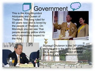 Government This is the King Bhumibol Adulyadej and Queen of Thailand. This king ruled for 60 years now and is loved by the people of Thailand. On Mondays you can see Thai people wearing yellow shirts which represents respect to the King Surayud Chulanon is the 24 th  prime minister and is the Army Commander. He is also Privy Councilor of King Bhumibol Adulyadej ใ 