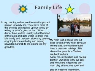 In my country, elders are the most important person in family life. They have most of the choices on shaping up our family by telling us what's good or bad. When dinner time, elders usually sit at the head of the table and gets water to drink first. My family and I respect elders by coming or going home each day and saying sawadee ka/krab to the elders like my grandma . My mom isn't a house wife but goes to work every week days just like my dad. She wouldn’t even have a break on holidays. This shows that parents in Thailand are hard workers. As for me, my brother, and my big brother. Our job is to try our best and work hard in learning. We must play at least one sport and play at least one instrument.   