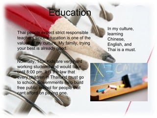 Education Thai people expect strict responsible teachers since education is one of the values of my culture. My family, trying your best is already good. Normally, Thai Kids are very hard working students and would tutor until 8:00 pm. It is the law that every children in Thailand must go to school. Governments help build free public school for people that cant afford on paying one. In my culture, learning Chinese, English, and Thai is a must. 