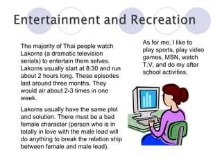 The majority of Thai people watch Lakorns (a dramatic television serials) to entertain them selves. Lakorns usually start at 8:30 and run about 2 hours long. These episodes last around three months. They would air about 2-3 times in one week. Lakorns usually have the same plot and solution. There must be a bad female character (person who is in totally in love with the male lead will do anything to break the relation ship between female and male lead). As for me, I like to play sports, play video games, MSN, watch T.V, and do my after school activities.  