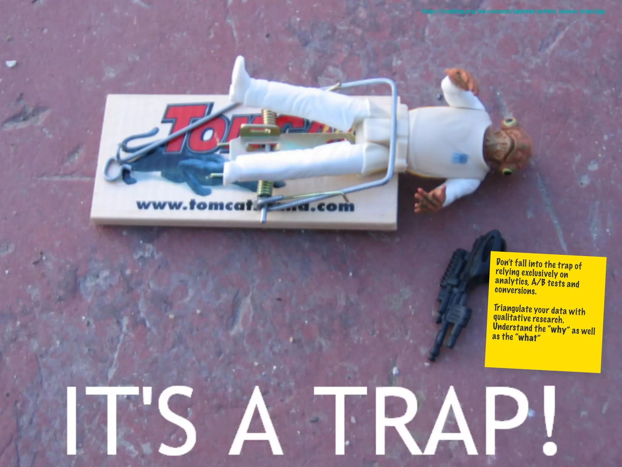 http://trapblog.org/wp-content/uploads/ackbar_mouse_trap2.jpg




                        Do n’t fa ll in to th e trap of
                        re ly ing exclusi ve ly on
                        an al yt ics, A/B te st s an d
                        co nversio ns .

                       Tr ia ng ul ate yo ur data w
                                                    ith
                       qu al itati ve re se arch .
                       Un de rs ta nd th e “w hy” as
                                                      wel l
                       as th e “w hat”
 