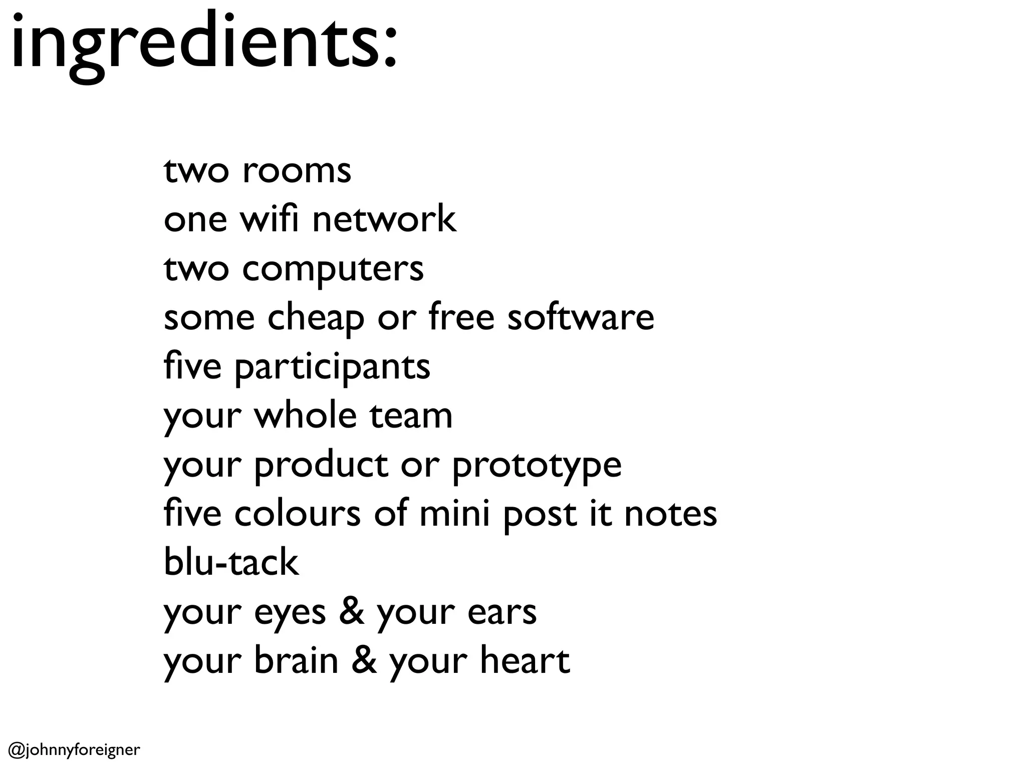 ingredients:
                   two rooms
                   one wiﬁ network
                   two computers
                   some cheap or free software
                   ﬁve participants
                   your whole team
                   your product or prototype
                   ﬁve colours of mini post it notes
                   blu-tack
                   your eyes & your ears
                   your brain & your heart
@johnnyforeigner
 