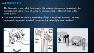 4-PISTON PIN
• The Piston pin is also called Gudgeon pin ,the gudgeon pin connects the piston to the
connecting rod and provides a bearing for the connecting rod to pivot upon as the
piston moves.
• It’s a short hollow rod made of a steel alloy of high strength and hardness that may
be physically separated from both the connecting rod and piston or crosshead.
 