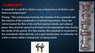 CAMSHAFT
A camshaft is a shaft to which a cam is fastened or of which a cam
forms an integral part
Timing - The relationship between the rotation of the camshaft and
the rotation of the crankshaft is of critical importance. Since the
valves control the flow of the air/fuel mixture intake and exhaust
gases, they must be opened and closed at the appropriate time during
the stroke of the piston. For this reason, the camshaft is connected to
the crankshaft either directly, via a gear mechanism, or indirectly via
a belt or chain called a timing belt or timing chain.
 