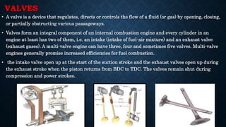 VALVES
• A valve is a device that regulates, directs or controls the flow of a fluid (or gas) by opening, closing,
or partially obstructing various passageways.
• Valves form an integral component of an internal combustion engine and every cylinder in an
engine at least has two of them, i.e. an intake (intake of fuel-air mixture) and an exhaust valve
(exhaust gases). A multi-valve engine can have three, four and sometimes five valves. Multi-valve
engines generally promise increased efficiencies for fuel combustion.
• the intake valve open up at the start of the suction stroke and the exhaust valves open up during
the exhaust stroke when the piston returns from BDC to TDC. The valves remain shut during
compression and power strokes.
 