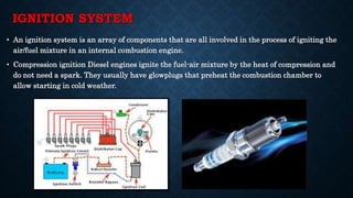 IGNITION SYSTEM
• An ignition system is an array of components that are all involved in the process of igniting the
air/fuel mixture in an internal combustion engine.
• Compression ignition Diesel engines ignite the fuel-air mixture by the heat of compression and
do not need a spark. They usually have glowplugs that preheat the combustion chamber to
allow starting in cold weather.
 