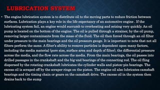 LUBRICATION SYSTEM
• The engine lubrication system is to distribute oil to the moving parts to reduce friction between
surfaces. Lubrication plays a key role in the life expectancy of an automotive engine . If the
lubricating system fail, an engine would succumb to overheating and seizing very quickly. An oil
pump is located on the bottom of the engine. The oil is pulled through a strainer, by the oil pump,
removing larger contaminants from the mass of the fluid. The oil then forced through an oil filter
under pressure to the main bearings and the oil pressure gauge. It is important to note that not all
filters perform the same. A filter’s ability to remove particles is dependent upon many factors,
including the media material (pore size, surface area and depth of filter), the differential pressure
across the media, and the flow rate across the media. From the main bearings, the oil passes into
drilled passages in the crankshaft and the big-end bearings of the connecting rod. The oil fling
dispersed by the rotating crankshaft lubricates the cylinder walls and piston-pin bearings. The
excess oil is scraped off by the scraper rings on the piston. The engine oil also lubricates camshaft
bearings and the timing chain or gears on the camshaft drive. The excess oil in the system then
drains back to the sump
 