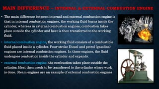 MAIN DIFFERENCE – INTERNAL & EXTERNAL COMBUSTION ENGINE
• The main difference between internal and external combustion engine is
that in internal combustion engines, the working fluid burns inside the
cylinder, whereas in external combustion engines, combustion takes
place outside the cylinder and heat is then transferred to the working
fluid.
• internal combustion engine, the working fluid consists of a combustible
fluid placed inside a cylinder. Four-stroke Diesel and petrol (gasoline)
engines are internal combustion engines. In these engines, the fluid
undergoes combustion inside the cylinder and expands.
• external combustion engine, the combustion takes place outside the
cylinder. Heat then needs to be transferred to the cylinder where work
is done. Steam engines are an example of external combustion engines
 