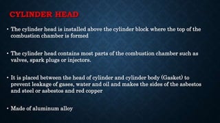 CYLINDER HEAD
• The cylinder head is installed above the cylinder block where the top of the
combustion chamber is formed
• The cylinder head contains most parts of the combustion chamber such as
valves, spark plugs or injectors.
• It is placed between the head of cylinder and cylinder body (Gasket) to
prevent leakage of gases, water and oil and makes the sides of the asbestos
and steel or asbestos and red copper
• Made of aluminum alloy
 