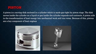 PISTON
A piston is a moving disk enclosed in a cylinder which is made gas-tight by piston rings. The disk
moves inside the cylinder as a liquid or gas inside the cylinder expands and contracts. A piston aids
in the transformation of heat energy into mechanical work and vice versa. Because of this, pistons
are a key component of heat engines
 