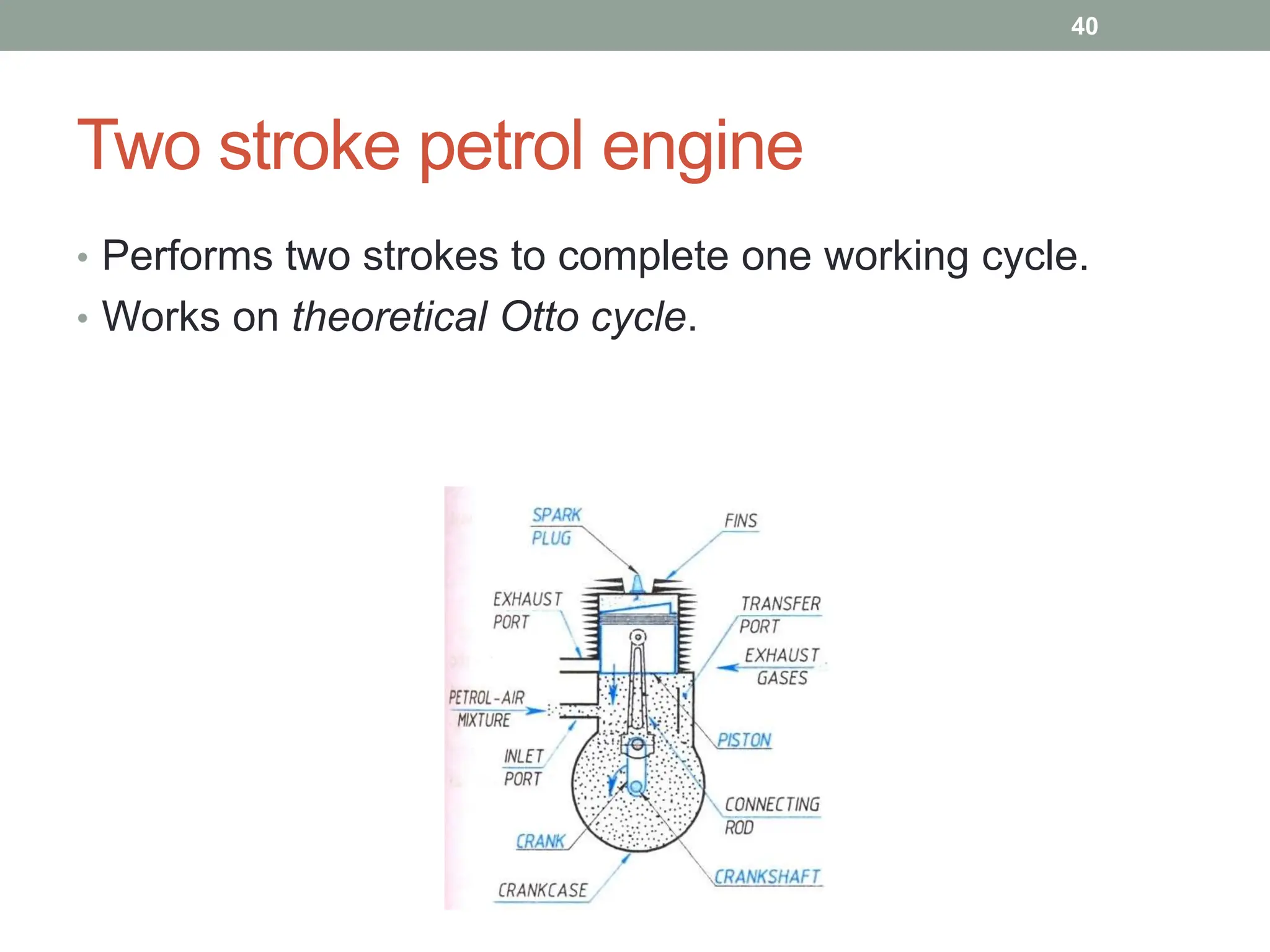 Two stroke petrol engine
• Performs two strokes to complete one working cycle.
• Works on theoretical Otto cycle.
40
 
