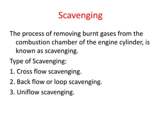 Scavenging
The process of removing burnt gases from the
combustion chamber of the engine cylinder, is
known as scavenging.
Type of Scavenging:
1. Cross flow scavenging.
2. Back flow or loop scavenging.
3. Uniflow scavenging.
 