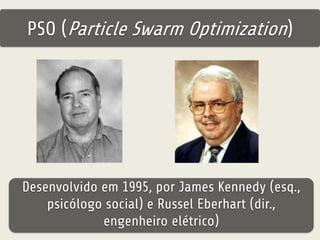 PSO (Particle Swarm Optimization) 
Desenvolvido em 1995, por James Kennedy (esq., 
psicólogo social) e Russel Eberhart (dir., 
engenheiro elétrico) 
 