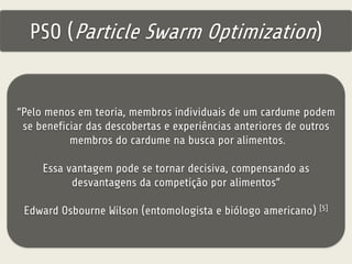 PSO (Particle Swarm Optimization) 
“Pelo menos em teoria, membros individuais de um cardume podem 
se beneficiar das descobertas e experiências anteriores de outros 
membros do cardume na busca por alimentos. 
Essa vantagem pode se tornar decisiva, compensando as 
desvantagens da competição por alimentos” 
Edward Osbourne Wilson (entomologista e biólogo americano) [5] 
 