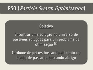 PSO (Particle Swarm Optimization) 
Objetivo 
Encontrar uma solução no universo de 
possíveis soluções para um problema de 
otimização [6] 
Cardume de peixes buscando alimento ou 
bando de pássaros buscando abrigo 
 
