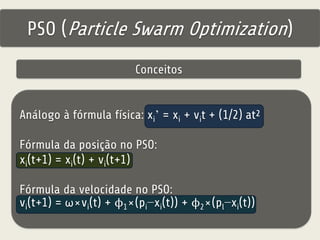 PSO (Particle Swarm Optimization) 
Conceitos 
Análogo à fórmula física: xi’ = xi + vit + (1/2) at² 
Fórmula da posição no PSO: 
xi(t+1) = xi(t) + vi(t+1) 
Fórmula da velocidade no PSO: 
vi(t+1) = ω×vi(t) + ϕ1×(pi−xi(t)) + ϕ2×(pl−xi(t)) 
 