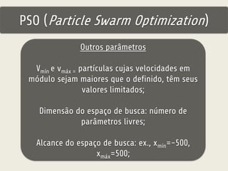 PSO (Particle Swarm Optimization) 
Outros parâmetros 
Vmín e vmáx = partículas cujas velocidades em 
módulo sejam maiores que o definido, têm seus 
valores limitados; 
Dimensão do espaço de busca: número de 
parâmetros livres; 
Alcance do espaço de busca: ex., xmín=-500, 
xmáx=500; 
 