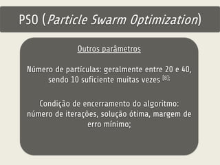 PSO (Particle Swarm Optimization) 
Outros parâmetros 
Número de partículas: geralmente entre 20 e 40, 
sendo 10 suficiente muitas vezes [8]; 
Condição de encerramento do algoritmo: 
número de iterações, solução ótima, margem de 
erro mínimo; 
 