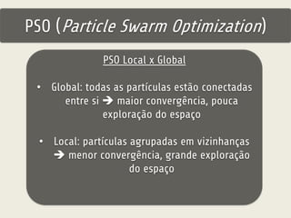 PSO (Particle Swarm Optimization) 
PSO Local x Global 
• Global: todas as partículas estão conectadas 
entre si  maior convergência, pouca 
exploração do espaço 
• Local: partículas agrupadas em vizinhanças 
 menor convergência, grande exploração 
do espaço 
 