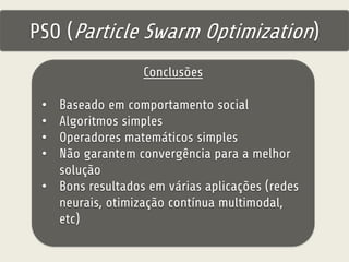 PSO (Particle Swarm Optimization) 
Conclusões 
• Baseado em comportamento social 
• Algoritmos simples 
• Operadores matemáticos simples 
• Não garantem convergência para a melhor 
solução 
• Bons resultados em várias aplicações (redes 
neurais, otimização contínua multimodal, 
etc) 
 