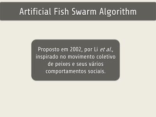 Artificial Fish Swarm Algorithm 
Proposto em 2002, por Li et al., 
inspirado no movimento coletivo 
de peixes e seus vários 
comportamentos sociais. 
 