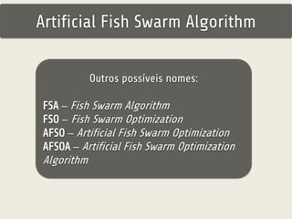 Artificial Fish Swarm Algorithm 
Outros possíveis nomes: 
FSA – Fish Swarm Algorithm 
FSO – Fish Swarm Optimization 
AFSO – Artificial Fish Swarm Optimization 
AFSOA – Artificial Fish Swarm Optimization 
Algorithm 
 