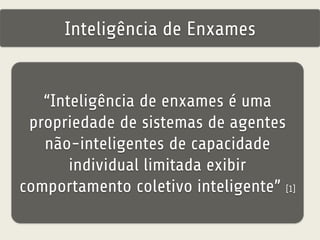Inteligência de Enxames 
“Inteligência de enxames é uma 
propriedade de sistemas de agentes 
não-inteligentes de capacidade 
individual limitada exibir 
comportamento coletivo inteligente” [1] 
 