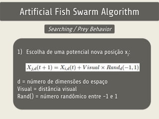 Artificial Fish Swarm Algorithm 
Searching / Prey Behavior 
1) Escolha de uma potencial nova posição xj: 
d = número de dimensões do espaço 
Visual = distância visual 
Rand() = número randômico entre -1 e 1 
 