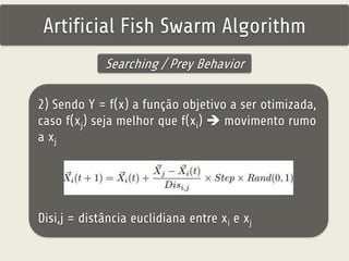Artificial Fish Swarm Algorithm 
Searching / Prey Behavior 
2) Sendo Y = f(x) a função objetivo a ser otimizada, 
caso f(xj) seja melhor que f(xi)  movimento rumo 
a xj 
Disi,j = distância euclidiana entre xi e xj 
 
