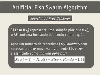 Artificial Fish Swarm Algorithm 
Searching / Prey Behavior 
3) Caso f(xj) represente uma solução pior que f(xi), 
o AF continua buscando de acordo com a eq. 1. 
Após um número de tentativas (try-number) sem 
sucesso, o peixe move-se livremente (às vezes 
classificado como moving behavior) 
 