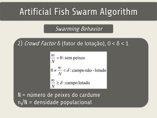 Artificial Fish Swarm Algorithm 
Swarming Behavior 
2) Crowd Factor δ (fator de lotação), 0 < δ < 1 
0 : sem peixes 
 
n 
n 
f 
N 
f 
0   
 
: campo não - lotado 
: campo lotado 
N 
 
 
n 
f 
N 
N = número de peixes do cardume 
nf/N = densidade populacional 
 